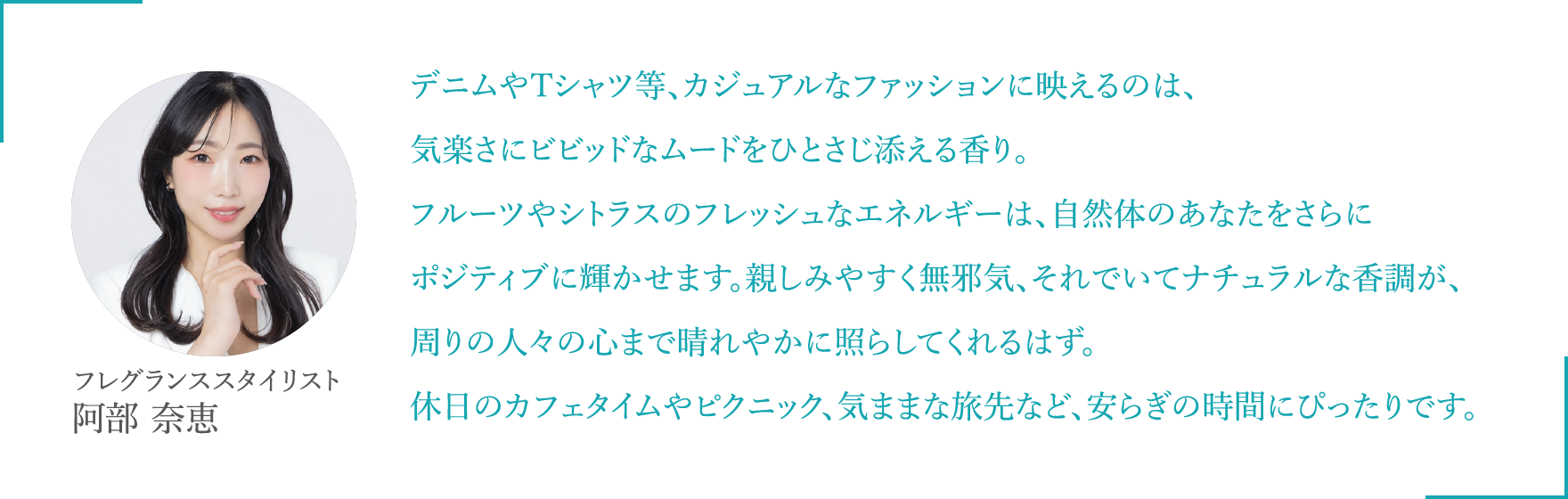 デニムやTシャツ等、カジュアルなファッションに映えるのは、気楽さにビビッドなムードをひとさじ添える香り。フルーツやシトラスのフレッシュなエネルギーは、自然体のあなたをさらにポジティブに輝かせます。親しみやすく無邪気、それでいてナチュラルな香調が、周りの人々の心まで晴れやかに照らしてくれるはず。休日のカフェタイムやピクニック、気ままな旅先など、安らぎの時間にぴったりです。