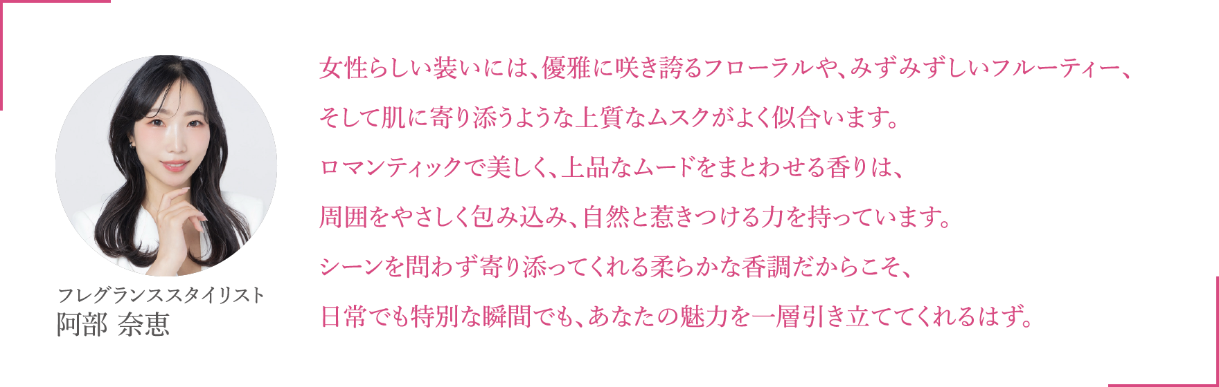 女性らしい装いには、優雅に咲き誇るフローラルや、みずみずしいフルーティー、そして肌に寄り添うような上質なムスクがよく似合います。ロマンティックで美しく、上品なムードをまとわせる香りは、周囲をやさしく包み込み、自然と惹きつける力を持っています。シーンを問わず寄り添ってくれる柔らかな香調だからこそ、日常でも特別な瞬間でも、あなたの魅力を一層引き立ててくれるはず。