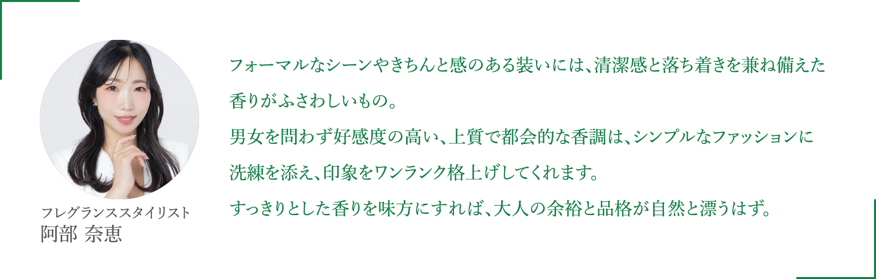 フォーマルなシーンやきちんと感のある装いには、清潔感と落ち着きを兼ね備えた香りがふさわしいもの。男女を問わず好感度の高い、上質で都会的な香調は、シンプルなファッションに洗練を添え、印象をワンランク格上げしてくれます。すっきりとした香りを味方にすれば、大人の余裕と品格が自然と漂うはず。