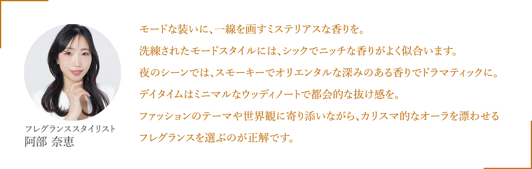 モードな装いに、一線を画すミステリアスな香りを。洗練されたモードスタイルには、シックでニッチな香りがよく似合います。夜のシーンでは、スモーキーでオリエンタルな深みのある香りでドラマティックに。デイタイムはミニマルなウッディノートで都会的な抜け感を。ファッションのテーマや世界観に寄り添いながら、カリスマ的なオーラを漂わせるフレグランスを選ぶのが正解です。