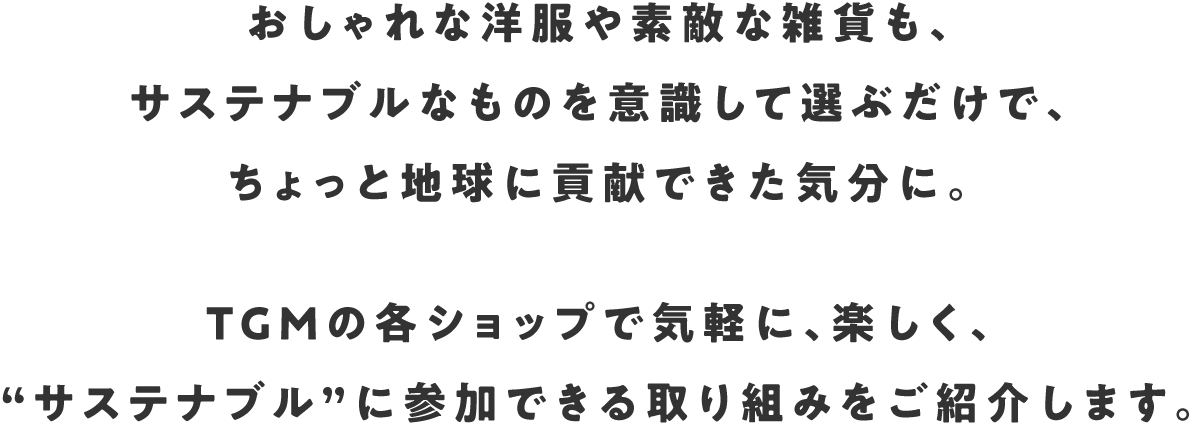 おしゃれな洋服や素敵な雑貨も、サステナブルなものを意識して選ぶだけで、ちょっと地球に貢献できた気分に。TGMの各ショップで気軽に、楽しく、“サステナブル”に参加できる取り組みをご紹介します。