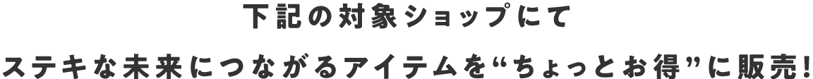 下記の対象ショップにてステキな未来につながるアイテムを“ちょっとお得”に販売！
