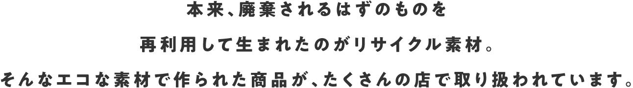 本来、廃棄されるはずのものを再利用して生まれたのがリサイクル素材。そんなエコな素材で作られた商品が、たくさんの店で取り扱われています。