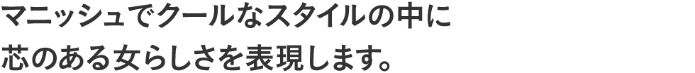マニッシュでクールなスタイルの中に芯のある女らしさを表現します。