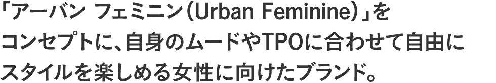 「アーバン フェミニン(Urban Feminine)」をコンセプトに、自身のムードやTPOに合わせて自由にスタイルを楽しめる女性に向けたブランド。