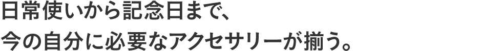 日常使いから記念日まで、今の自分に必要なアクセサリーが揃う。