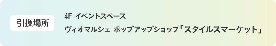 【引換場所】4F イベントスペース ヴィオマルシェ ポップアップショップ「スタイルスマーケット」