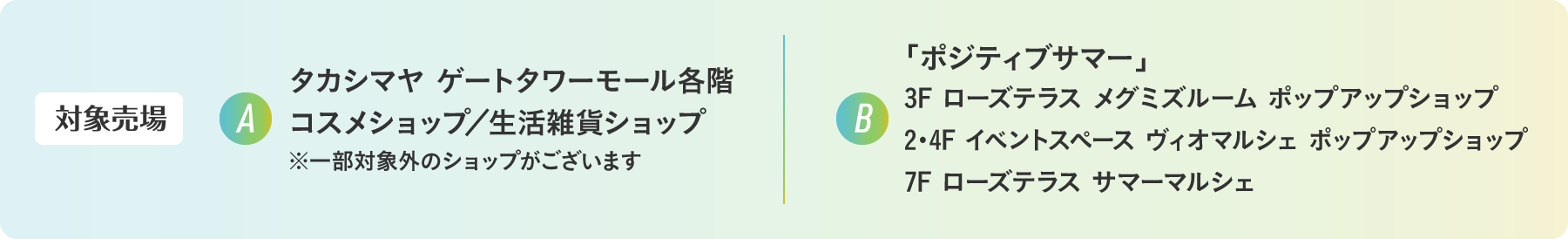 【対象売場】A：タカシマヤ ゲートタワーモール各階 コスメショップ／生活雑貨ショップ ※一部対象外のショップがございます　B：「ポジティブサマー」3F ローズテラス メグミズルーム ポップアップショップ／2・4F イベントスペース ヴィオマルシェ ポップアップショップ／7F ローズテラス サマーマルシェ