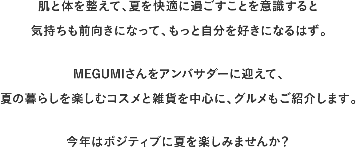 肌と体を整えて、夏を快適に過ごすことを意識すると気持ちも前向きになって、もっと自分を好きになるはず。MEGUMIさんをアンバサダーに迎えて、夏の暮らしを楽しむコスメと雑貨を中心に、グルメもご紹介します。今年はポジティブに夏を楽しみませんか？