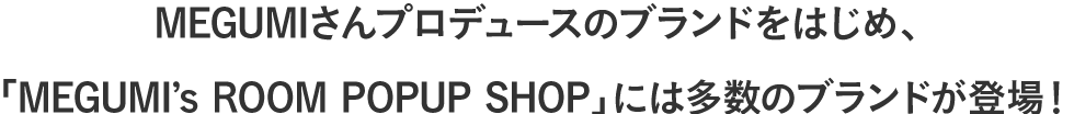 MEGUMIさんプロデュースのブランドをはじめ、「MEGUMI’s ROOM POPUP SHOP」には多数のブランドが登場！