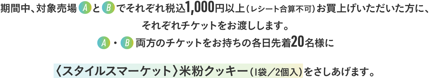 期間中、対象売場AとBでそれぞれ税込1,000円以上（レシート合算不可）お買上げいただいた方に、それぞれチケットをお渡しします。A・B両方のチケットをお持ちの各日先着20名様に〈スタイルスマーケット〉米粉クッキー（1袋／2個入）をさしあげます。