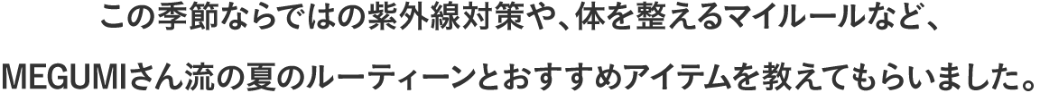 この季節ならではの紫外線対策や、体を整えるマイルールなど、MEGUMIさん流の夏のルーティーンとおすすめアイテムを教えてもらいました。