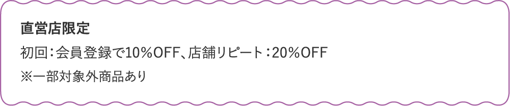 直営店限定 初回：会員登録で10％OFF、店舗リピート：20％OFF※一部対象外商品あり