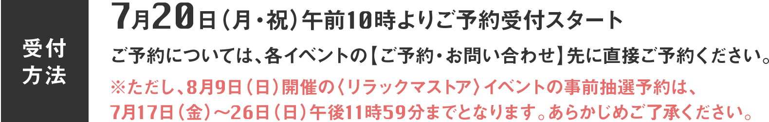 7月20日(月・祝)午前10時よりご予約受付スタート。ご予約については、各イベントの【ご予約・お問い合わせ】先に直接ご予約ください。※ただし、8月9日(日)開催の〈リラックマストア〉イベントの事前抽選予約は、7月17日(金)〜26日(日)午後11時59分までとなります。あらかじめご了承ください。